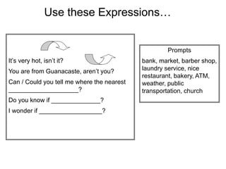 Use these Expressions…
It’s very hot, isn’t it?
You are from Guanacaste, aren’t you?
Can / Could you tell me where the nearest
____________________?
Do you know if ______________?
I wonder if __________________?
Prompts
bank, market, barber shop,
laundry service, nice
restaurant, bakery, ATM,
weather, public
transportation, church
 