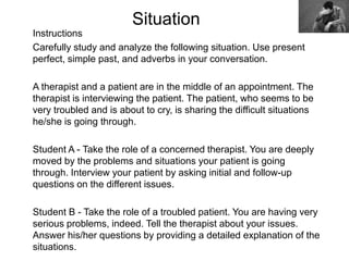 Situation
Instructions
Carefully study and analyze the following situation. Use present
perfect, simple past, and adverbs in your conversation.
A therapist and a patient are in the middle of an appointment. The
therapist is interviewing the patient. The patient, who seems to be
very troubled and is about to cry, is sharing the difficult situations
he/she is going through.
Student A - Take the role of a concerned therapist. You are deeply
moved by the problems and situations your patient is going
through. Interview your patient by asking initial and follow-up
questions on the different issues.
Student B - Take the role of a troubled patient. You are having very
serious problems, indeed. Tell the therapist about your issues.
Answer his/her questions by providing a detailed explanation of the
situations.
 