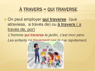 À TRAVERS = QUI TRAVERSE
 On peut employer qui traverse (que
atraviesa, a través de) ou à travers ( a
través de, por)
L'homme qui traverse le jardin, c’est mon père.
Les enfants ne traversent pas la rue rapidement.
 