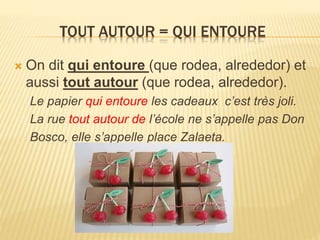 TOUT AUTOUR = QUI ENTOURE
 On dit qui entoure (que rodea, alrededor) et
aussi tout autour (que rodea, alrededor).
Le papier qui entoure les cadeaux c’est très joli.
La rue tout autour de l’école ne s’appelle pas Don
Bosco, elle s’appelle place Zalaeta.
 