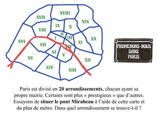 Paris est divisé en 20 arrondissements, chacun ayant sa
propre mairie. Certains sont plus « prestigieux » que d’autres.
Essayons de situer le pont Mirabeau à l’aide de cette carte et
 du plan de métro. Dans quel arrondissement se trouve-t-il ?
 