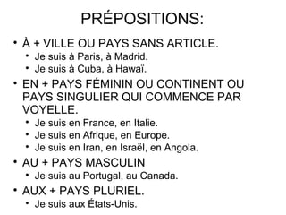 PRÉPOSITIONS:


À + VILLE OU PAYS SANS ARTICLE.





EN + PAYS FÉMININ OU CONTINENT OU
PAYS SINGULIER QUI COMMENCE PAR
VOYELLE.






Je suis en France, en Italie.
Je suis en Afrique, en Europe.
Je suis en Iran, en Israël, en Angola.

AU + PAYS MASCULIN




Je suis à Paris, à Madrid.
Je suis à Cuba, à Hawaï.

Je suis au Portugal, au Canada.

AUX + PAYS PLURIEL.


Je suis aux États-Unis.

 