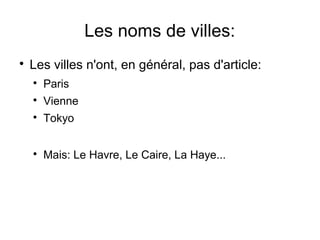 Les noms de villes:


Les villes n'ont, en général, pas d'article:


Paris



Vienne



Tokyo



Mais: Le Havre, Le Caire, La Haye...

 
