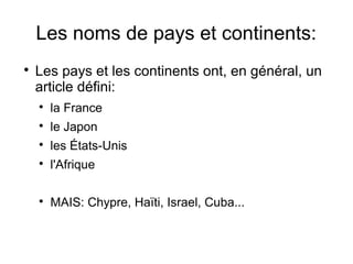 Les noms de pays et continents:


Les pays et les continents ont, en général, un
article défini:


la France



le Japon



les États-Unis



l'Afrique



MAIS: Chypre, Haïti, Israel, Cuba...

 