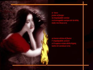 si i  toco junto al fuego  la impalpable ceniza o el arrugado cuerpo de la leña,  todo me lleva a ti,  se tocco vicino al fuoco  l' impalpabile cenere  o il rugoso corpo della legna,  tutto mi conduce a te;  