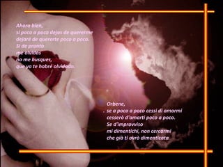 .  Ahora bien,  si poco a poco dejas de quererme dejaré de quererte poco a poco. Si de pronto me olvidas no me busques, que ya te habré olvidado. Orbene,  se a poco a poco cessi di amarmi  cesserò d'amarti poco a poco.  Se d'improvviso  mi dimentichi, non cercarmi  che già ti avrò dimenticata 