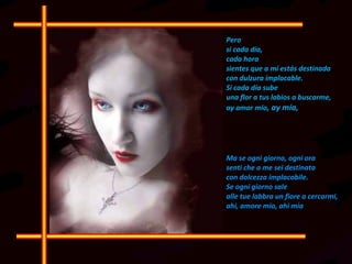 Pero si cada día,  cada hora sientes que a mí estás destinada  con dulzura implacable. Si cada día sube  una flor a tus labios a buscarme,  ay amor mío , ay mía,  Ma se ogni giorno, ogni ora  senti che a me sei destinata  con dolcezza implacabile.  Se ogni giorno sale  alle tue labbra un fiore a cercarmi,  ahi, amore mio, ahi mia  