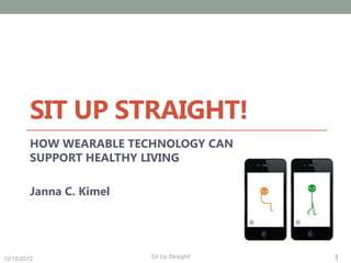SIT UP STRAIGHT!
        HOW WEARABLE TECHNOLOGY CAN
        SUPPORT HEALTHY LIVING

        Janna C. Kimel




10/15/2012               Sit Up Straight!   1
 