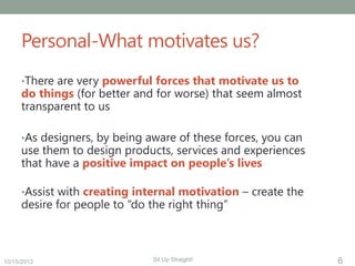 Personal-What motivates us?
     •There are very powerful forces that motivate us to
     do things (for better and for worse) that seem almost
     transparent to us

     •As designers, by being aware of these forces, you can
     use them to design products, services and experiences
     that have a positive impact on people’s lives

     •Assist with creating internal motivation – create the
     desire for people to “do the right thing”



10/15/2012                     Sit Up Straight!               6
 