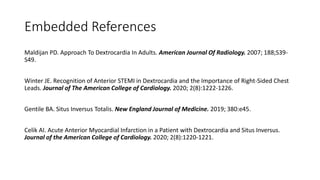 Embedded References
Maldijan PD. Approach To Dextrocardia In Adults. American Journal Of Radiology. 2007; 188;S39-
S49.
Winter JE. Recognition of Anterior STEMI in Dextrocardia and the Importance of Right-Sided Chest
Leads. Journal of The American College of Cardiology. 2020; 2(8):1222-1226.
Gentile BA. Situs Inversus Totalis. New England Journal of Medicine. 2019; 380:e45.
Celik AI. Acute Anterior Myocardial Infarction in a Patient with Dextrocardia and Situs Inversus.
Journal of the American College of Cardiology. 2020; 2(8):1220-1221.
 