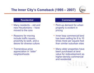 The Inner City’s Comeback (1995 – 2007)

        Residential                  Commercial

• Many residents – old and    • Pent-up demand for urban
 new Houstonians – have        property is evident in
 moved to the core             pricing

• Reasons for moving          • Inner loop commercial land
 include traffic issues,       has been selling for 6 to 10
 proximity to work, and a      times more per square foot
 desire for diverse culture    than similar suburban sites

• Tremendous price            • Many older properties have
 appreciation in “older”       been purchased at land
 neighborhoods                 value for redevelopment as
                               higher-density commercial
                               and residential


                                                              11
 
