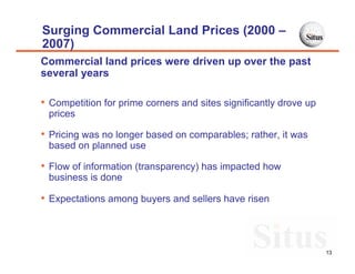 Surging Commercial Land Prices (2000 –
2007)
Commercial land prices were driven up over the past
several years

• Competition for prime corners and sites significantly drove up
 prices

• Pricing was no longer based on comparables; rather, it was
 based on planned use

• Flow of information (transparency) has impacted how
 business is done

• Expectations among buyers and sellers have risen



                                                                   13
 