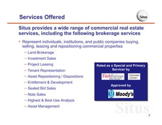 Services Offered
Situs provides a wide range of commercial real estate
services, including the following brokerage services
• Represent individuals, institutions, and public companies buying,
  selling, leasing and repositioning commercial properties
   – Land Brokerage
   – Investment Sales
   – Project Leasing                       Rated as a Special and Primary
                                           Rated as a Special and Primary
   – Tenant Representation                           Servicer by
                                                     Servicer by
   – Asset Repositioning / Dispositions
   – Entitlement & Development
                                                   Approved by
                                                   Approved by
   – Sealed Bid Sales
   – Note Sales
   – Highest & Best Use Analysis
   – Asset Management
                                                                            2
 
