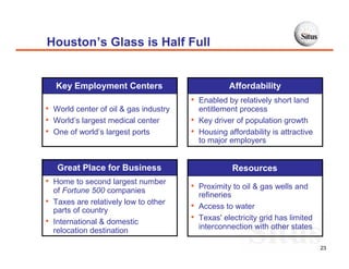 Houston’s Glass is Half Full


    Key Employment Centers                           Affordability
                                        • Enabled by relatively short land
• World center of oil & gas industry        entitlement process
• World’s largest medical center        •   Key driver of population growth
• One of world’s largest ports          •   Housing affordability is attractive
                                            to major employers


     Great Place for Business                         Resources
• Home to second largest number
    of Fortune 500 companies            • Proximity to oil & gas wells and
                                            refineries
•   Taxes are relatively low to other
                                        •   Access to water
    parts of country
•   International & domestic            •   Texas' electricity grid has limited
                                            interconnection with other states
    relocation destination

                                                                                  23
 