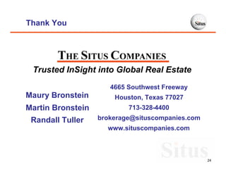 Thank You




 Trusted InSight into Global Real Estate
                      4665 Southwest Freeway
Maury Bronstein        Houston, Texas 77027
Martin Bronstein           713-328-4400
 Randall Tuller    brokerage@situscompanies.com
                     www.situscompanies.com



                                                  24
 