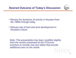 Desired Outcome of Today’s Discussion



• Review the dynamics of activity in Houston from
 the 1980s through today

• Discuss role of land and land development in
 Houston’s future



 Note: This presentation has been modified slightly
 from the version presented at the O’Connor
 luncheon to include new text slides that provide
 additional color on the charts

                                                      3
 
