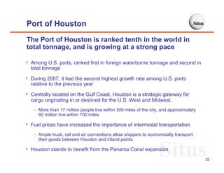 Port of Houston
The Port of Houston is ranked tenth in the world in
total tonnage, and is growing at a strong pace

• Among U.S. ports, ranked first in foreign waterborne tonnage and second in
  total tonnage

• During 2007, it had the second highest growth rate among U.S. ports
  relative to the previous year

• Centrally located on the Gulf Coast, Houston is a strategic gateway for
  cargo originating in or destined for the U.S. West and Midwest.
   – More than 17 million people live within 300 miles of the city, and approximately
     60 million live within 700 miles

• Fuel prices have increased the importance of intermodal transportation
   – Ample truck, rail and air connections allow shippers to economically transport
     their goods between Houston and inland points

• Houston stands to benefit from the Panama Canal expansion
                                                                                        32
 