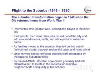 Flight to the Suburbs (1946 – 1980)
The suburban transformation began in 1946 when the
GIs returned home from World War II

• Prior to this time, people lived, worked and played in the inner
 city
• First people, then retail, then jobs moved out of the city and
 into new subdivisions, malls, and office parks in suburban
 areas
• As families moved to the suburbs, they left behind out-of-
 fashion real estate, a poorer residential base, and rising crime
• Once-thriving central-city retail districts were decimated by
 the regional suburban malls
• By the mid-1970s, Houston newcomers generally had little
 alternative but to locate in the suburbs for desirable
 neighborhoods and quality public schools
                                                                     4
 