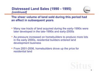 Distressed Land Sales (1990 - 1995)
[continued]
The sheer volume of land sold during this period had
an effect in subsequent years

• Many raw tracts of land acquired during the early-1990s were
 later developed in the late-1990s and early-2000s

• As pressure increased on homebuilders to produce more lots
 in the early 2000s, residential builders entered land
 development business

• From 2001-2006, homebuilders drove up the price for
 residential land




                                                                 9
 