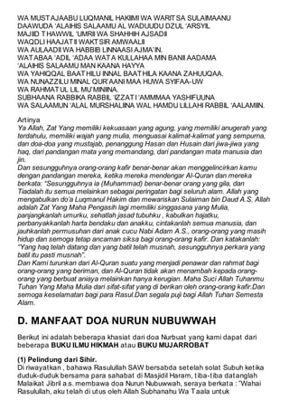 WA MUST AJAABU LUQMANIL HAKIIMI WA WARIT SA SULAIMAANU 
DAAWUDA ‘ALAIHIS SALAAMU AL WADUUDU DZUL ‘ARSYIL 
MAJIID T HAWWIL ‘UMRII WA SHAHHIH AJSADII 
WAQDLI HAAJAT II WAKT SIR AMWAALII 
WA AULAADII WA HABBIB LINNAASI AJMA’IN. 
WAT ABAA ‘ADIL ‘ADAA WAT A KULLAHAA MIN BANII AADAMA 
‘ALAIHIS SALAAMU MAN KAANA HAYYA 
WA YAHIQQAL BAAT HILU INNAL BAAT HILA KAANA ZAHUUQAA. 
WA NUNAZZILU MINAL QUR’AANI MAA HUWA SYIFAA-UW 
WA RAHMAT UL LIL MU’MINIINA. 
SUBHAANA RABBIKA RABBIL ‘IZZAT I ‘AMMMAA YASHIFUUNA 
WA SALAAMUN ‘ALAL MURSHALIINA WAL HAMDU LILLAHI RABBIL ‘AALAMIIN. 
Art inya 
Ya Allah, Zat Yang memiliki kekuasaan yang agung, yang memiliki anugerah yang 
terdahulu, memiliki wajah yang mulia, menguasai kalimat-kalimat yang sempurna, 
dan doa-doa yang mustajab, penanggung Hasan dan Husain dari jiwa-jiwa yang 
haq, dari pandangan mata yang memandang, dari pandangan mata manusia dan 
jin. 
Dan sesungguhnya orang-orang kafir benar-benar akan menggelincirkan kamu 
dengan pandangan mereka, ketika mereka mendengar Al-Quran dan mereka 
berkata: “Sesungguhnya ia (Muhammad) benar-benar orang yang gila, dan 
Tiadalah itu semua melainkan sebagai peringatan bagi seluruh alam. Allah yang 
mengabulkan do’a Luqmanul Hakim dan mewariskan Sulaiman bin Daud A.S. Allah 
adalah Zat Yang Maha Pengasih lagi memiliki singgasana yang Mulia, 
panjangkanlah umurku, sehatlah jasad tubuhku , kabulkan hajatku, 
perbanyakkanlah harta bendaku dan anakku, cintakanlah semua manusia, dan 
jauhkanlah permusuhan dari anak cucu Nabi Adam A.S., orang-orang yang masih 
hidup dan semoga tetap ancaman siksa bagi orang-orang kafir. Dan katakanlah: 
“Yang haq telah datang dan yang batil telah musnah, sesungguhnya perkara yang 
batil itu pasti musnah”. 
Dan Kami turunkan dari Al-Quran suatu yang menjadi penawar dan rahmat bagi 
orang-orang yang beriman, dan Al-Quran tidak akan menambah kepada orang-orang 
yang berbuat aniaya melainkan hanya kerugian. Maha Suci Allah Tuhanmu 
Tuhan Yang Maha Mulia dari sifat-sifat yang di berikan oleh orang-orang kafir.Dan 
semoga keselamatan bagi para Rasul.Dan segala puji bagi Allah Tuhan Semesta 
Alam. 
D. MANFAAT DOA NURUN NUBUWWAH 
Berikut ini adalah beberapa khasiat dari doa Nurbuat yang kami dapat dari 
beberapa BUKU ILMU HIKMAH at au BUKU MUJARROBAT 
(1) Pelindung dari Sihir. 
Di riwayat kan , bahawa Rasulullah SAW bersabda set elah solat Subuh ket ika 
duduk-duduk bersama para sahabat di Masjidil Haram, t iba-t iba dat anglah 
Malaikat Jibril a.s. membawa doa Nurun Nubuwwah, seraya berkat a : ”Wahai 
Rasulullah, aku t elah di ut us oleh Allah Subhanahu Wa T aala unt uk 
 