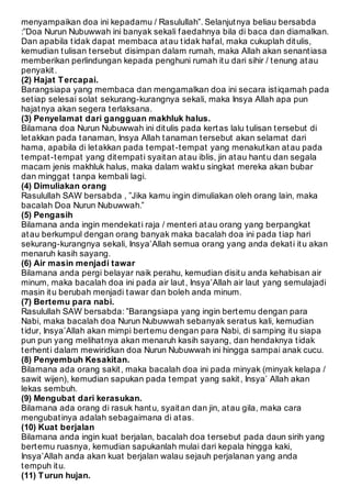 menyampaikan doa ini kepadamu / Rasulullah”. Selanjut nya beliau bersabda 
:”Doa Nurun Nubuwwah ini banyak sekali f aedahnya bila di baca dan diamalkan. 
Dan apabila t idak dapat membaca at au t idak haf al, maka cukuplah dit ulis, 
kemudian t ulisan t ersebut disimpan dalam rumah, maka Allah akan senant iasa 
memberikan perlindungan kepada penghuni rumah it u dari sihir / t enung at au 
penyakit . 
(2) Hajat T ercapai. 
Barangsiapa yang membaca dan mengamalkan doa ini secara ist iqamah pada 
set iap selesai solat sekurang-kurangnya sekali, maka Insya Allah apa pun 
hajat nya akan segera t erlaksana. 
(3) Penyelamat dari gangguan makhluk halus. 
Bilamana doa Nurun Nubuwwah ini dit ulis pada kert as lalu t ulisan t ersebut di 
let akkan pada t anaman, Insya Allah t anaman t ersebut akan selamat dari 
hama, apabila di let akkan pada t empat -t empat yang menakut kan at au pada 
t empat -t empat yang dit empat i syait an at au iblis, jin at au hant u dan segala 
macam jenis makhluk halus, maka dalam wakt u singkat mereka akan bubar 
dan minggat t anpa kembali lagi. 
(4) Dimuliakan orang 
Rasulullah SAW bersabda , ”Jika kamu ingin dimuliakan oleh orang lain, maka 
bacalah Doa Nurun Nubuwwah.” 
(5) Pengasih 
Bilamana anda ingin mendekat i raja / ment eri at au orang yang berpangkat 
at au berkumpul dengan orang banyak maka bacalah doa ini pada t iap hari 
sekurang-kurangnya sekali, Insya’Allah semua orang yang anda dekat i it u akan 
menaruh kasih sayang. 
(6) Air masin menjadi tawar 
Bilamana anda pergi belayar naik perahu, kemudian disit u anda kehabisan air 
minum, maka bacalah doa ini pada air laut , Insya’Allah air laut yang semulajadi 
masin it u berubah menjadi t awar dan boleh anda minum. 
(7) Bertemu para nabi. 
Rasulullah SAW bersabda: ”Barangsiapa yang ingin bert emu dengan para 
Nabi, maka bacalah doa Nurun Nubuwwah sebanyak serat us kali, kemudian 
t idur, Insya’Allah akan mimpi bert emu dengan para Nabi, di samping it u siapa 
pun pun yang melihat nya akan menaruh kasih sayang, dan hendaknya t idak 
t erhent i dalam mewiridkan doa Nurun Nubuwwah ini hingga sampai anak cucu. 
(8) Penyembuh Kesakitan. 
Bilamana ada orang sakit , maka bacalah doa ini pada minyak (minyak kelapa / 
sawit wijen), kemudian sapukan pada t empat yang sakit , Insya’ Allah akan 
lekas sembuh. 
(9) Mengubat dari kerasukan. 
Bilamana ada orang di rasuk hant u, syait an dan jin, at au gila, maka cara 
mengubat inya adalah sebagaimana di at as. 
(10) Kuat berjalan 
Bilamana anda ingin kuat berjalan, bacalah doa t ersebut pada daun sirih yang 
bert emu ruasnya, kemudian sapukanlah mulai dari kepala hingga kaki, 
Insya’Allah anda akan kuat berjalan walau sejauh perjalanan yang anda 
t empuh it u. 
(11) T urun hujan. 
 