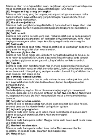 Bilamana akan t urun hujan dalam suat u perjalanan, agar anda t idak kehujanan, 
maka bacalah doa t ersebut , Insya’Allah t idak jadi t urun hujan. 
(12) Pengaman bagi orang bertengkar 
Bilamana ada orang yang bert engkar, sedang anda ingin melerainya maka 
bacalah doa ini, Insya’Allah orang yang bert engkar it u akan berhent i dan 
akhirnya saling memaaf kan. 
(13) Musuh menjadi takut 
Bilamana anda pergi berperang (f isabilillah), bacalah doa ini, Insya’ allah t idak 
di kejar musuh, bahkan musuh akan lari t unggang langgang ket ika bert emu 
dengan anda. 
(14) Sulit bersalin. 
Bilamana ada wanit a bersalin yang sulit , maka bacalah doa ini pada pinggang 
at au mangkuk put ih yang berisi air, kemudian airnya diminumkan, Insya’ Allah 
bayinya akan segera keluar t anpa kesulit an yang di derit a oleh sang ibu. 
(15) Sakit mata 
Bilamana ada orang sakit mat a, maka bacalah doa ini lalu t iupkan pada mat a 
yang sakit it u. Insya’allah akan lekas sembuh. 
(16) Penawar gigitan ular 
Bilamana ada orang digigit ular, at au kena sengat an binat ang berbisa, at au 
kena racun dan penyakit lain, maka bacakanlah doa t ersebut pada t empat 
yang t erkena gigit an at au sengat an it u, Insya’ Allah akan lekas sembuh. 
(17) Raja Jin. 
Bilamana anda ingin mendat angkan raja jin, maka bacalah doa ini sebanyak 
serat us kali dalam keadaan t idak berhadas (suci), baik suci badan dan t empat , 
kemudian masuk dit empat yang sepi pada malam Jumaat . Insya’ Allah anda 
akan dijumpai oleh si raja jin it u. 
(18) T erhindar dari Kekuf uran. 
Bilamana anda membaca doa ini pada malam Jumaat sebanyak lima puluh 
kali, Insya’Allah akan t erhindar dari kekuf uran, bid’ah dan dijauhkan dari 
perbuat an buruk. 
(19) Menjumpai Jin. 
Suat u keajaiban yang luar biasa bilamana ada jin yang ingin menyerupai 
manusia, maka jadi lah ia manusia lant aran berkah-Nya doa Nurun Nubuwwah 
ini, begit upun manusia jika ingin menjumpai jin, maka ia mengamalkan doa 
t ersebut . 
(20) Penyelamat siksa neraka. 
Bilamana doa ini di baca set iap hari, maka akan selamat dari siksa neraka, 
selamat dunia akhirat dan t erhindar dari godaan syait an. 
(21) Ingin mimpi yang indah. 
Bilamana anda ingin mimpi yang indah, maka bacalah doa ini pada malam 
Sabt u, sebanyak serat us kali, Insya Allah akan t ercapai. 
(22) Awet Muda 
Bilamana anda baca pada malam Minggu, maka anda boleh awet muda walau 
usia sudah lanjut . 
(23) Memberi keselamatan. 
Bilamana anda baca pada malam Isnin, maka Allah akan memberikan 
keselamat an kepada anda, dijauhkan dari malapet aka. 
(24) Menjadi kuat 
 