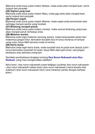 Bilamana anda baca pada malam Selasa, maka anda akan menjadi kuat , sert a 
t erjauh dari penyakit . 
(25) Gigitan yang kuat 
Bilamana anda baca pada malam Rabu, maka gigi anda akan menjadi kuat , 
sert a t erjauh dari penyakit . 
(26) Penyeri wajah. 
Bilamana anda baca pada malam Khamis, maka wajah anda bert ambah elok 
sehingga banyak wanit a yang t erpikat . 
(27) Binatang menjadi patuh. 
Bilamana anda baca pada malam Jumaat , maka semua binat ang yang buas 
akan menjadi pat uh t erhadap anda. 
(28) Melamar wanita. 
Bilamana anda ingin melamar seorang wanit a, maka berpuasalah sehari dan 
malamnya jangan t idur, kemudian bacalah doa ini t erus menerus di t empat 
yang sunyi, Insya’Allah lamaran anda di t erima. 
(29) Harta dunia. 
Bilamana anda ingin hart a dunia, maka bacalah doa ini pada kunir (kunyit put ih / 
t emu) kemudian t anamlah di t anah, Insya’Allah akan jadi emas, t api jangan 
berbicara at au berit ahu orang lain. 
Demikian pembahasan lengkap t ent ang Doa Nurun Nubuwah atau Doa 
Nurbuat, yang mau mengamalkan silahkan! 
Kat a kunci : doa nurun nubuwwah sunan kalijaga | syubhat doa nurun nubuwwah 
| doa nurun nubuwwah t ulisan arab | doa nurun nubuwwah | nama ibunda nabi 
sulaiman | doa nurun nubuwwah mp3 | cara melamar wanit a dengan bahasa 
jawa | 
