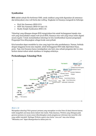 Syndication
RSS adalah sebuah file berformat XML untuk sindikasi yang telah digunakan (di antaranya
dan kebanyakan) situs web berita dan weblog. Singkatan ini biasanya mengarah ke beberapa
 Rich Site Summary (RSS 0.91)
 RDF Site Summary (RSS 0.9 and 1.0)
 Really Simple Syndication (RSS 2.0)
Teknologi yang dibangun dengan RSS mengizinkan kita untuk berlangganan kepada situs
web yang menyediakan umpan web (feed) RSS, biasanya situs web yang isinya selalu diganti
secara reguler. Untuk memanfaatkan teknologi ini kita membutuhkan layanan pengumpul.
Pengumpul bisa dibayangkan sebagai kotak surat pribadi.
Kita kemudian dapat mendaftar ke situs yang ingin kita tahu perubahannya. Namun, berbeda
dengan langganan koran atau majalah, untuk berlangganan RSS tidak diperlukan biaya,
gratis. Tapi, kita biasanya hanya mendapatkan satu baris atau sebuah pengantar dari isi situs
berikut alamat terkait untuk membaca isi lengkap artikelnya.
Perkembangan Teknologi Web
Web 1.0
Merupakan teknologi Web generasi pertama yang merupakan revolusi baru di dunia Internet karena
telah mengubah cara kerja dunia industri dan media. Pada dasarnya, Website yang dibangun pada
generasi pertama ini secara umum dikembangkan untuk pengaksesan informasi dan memiliki sifat
yang sedikit interaktif. Berbagai Website seperti situs berita “cnn.com” atau situs belanja
“Bhinneka.com” dapat dikategorikan ke dalam jenis ini.
 