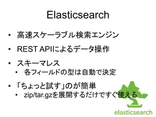 Elasticsearch
&bull; 高速スケーラブル検索エンジン
&bull; REST APIによるデータ操作
&bull; スキーマレス
&bull; 各フィールドの型は自動で決定
&bull; 「ちょっと試す」のが簡単
&bull; zip/tar.gzを展開するだけですぐ使える
 