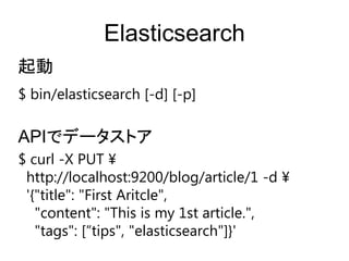 Elasticsearch
$ bin/elasticsearch [-d] [-p]
起動
$ curl -X PUT &yen;
http://localhost:9200/blog/article/1 -d &yen;
'{"title": "First Aritcle",
"content": "This is my 1st article.",
"tags": [&sbquo;tips", "elasticsearch"]}'
APIでデータストア
 