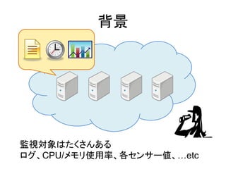 背景
監視対象はたくさんある
ログ、CPU/メモリ使用率、各センサー値、&hellip;etc
 