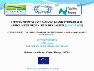AFRICAN NETWORK OF BASINS ORGANIZATION/RESEAU
AFRICAIN DES ORGANISMES DES BASSINS (ANBO/RAOB)
STRENGTHENING THE INSTITUTIONS FOR TRANSBOUNDARY WATER MANAGEMENT IN
AFRICA (SITWA)/
GWPO CP MEETING
JUNE 23 2014
PORT OF SPAIN, TRINIDAD AND TABAGO
By Innocent Kabenga, Project Manager SITWA
1
RAOB/ANBO
SITWA Project GWP/ANBO Funded by the EU
 