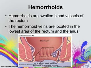 Hemorrhoids
• Hemorrhoids are swollen blood vessels of
the rectum
• The hemorrhoid veins are located in the
lowest area of the rectum and the anus.
Ms. Rachana Joshi, Assistant
Professor, Sumandeep Nursing
 