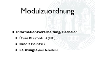 Modulzuordnung
• Informationsverarbeitung, Bachelor
 • Übung Aufbaumodul 2
 • “Modulbezogene Voraussetzungen: Erfolgreicher
      Abschluss der Basismodule 1 und 3; der Abschluss
      sämtlicher Basismodule wird empfohlen.”

  •   Credit Points: 2

  •   Leistung: Aktive Teilnahme
 