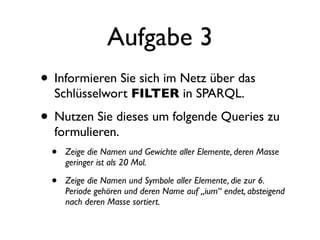 Aufgabe 3
• Informieren Sie sich im Netz über das
  Schlüsselwort FILTER in SPARQL.

• Nutzen Sie dieses um folgende Queries zu
  formulieren.
 •   Zeige die Namen und Gewichte aller Elemente, deren Masse
     geringer ist als 20 Mol.

 •   Zeige die Namen und Symbole aller Elemente, die zur 6.
     Periode gehören und deren Name auf „ium“ endet, absteigend
     nach deren Masse sortiert.
 