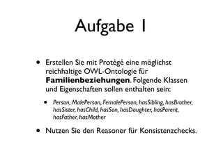 Aufgabe 1
•   Erstellen Sie mit Protégé eine möglichst
    reichhaltige OWL-Ontologie für
    Familienbeziehungen. Folgende Klassen
    und Eigenschaften sollen enthalten sein:
    •   Person, MalePerson, FemalePerson, hasSibling, hasBrother,
        hasSister, hasChild, hasSon, hasDaughter, hasParent,
        hasFather, hasMother

•   Nutzen Sie den Reasoner für Konsistenzchecks.
 