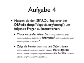 Aufgabe 4
• Nutzen sie den SPARQL-Explorer der
  DBPedia (http://dbpedia.org/snorql/) um
  folgende Fragen zu beantworten:
 •   Wann wurde der Kölner Dom (http://dbpedia.org/
     resource/Cologne_Cathedral) fertiggestellt (http://dbpedia.org/

     property/completionDate)?



 •   Zeige die Namen (foaf:name) und Geburtsdaten
     (http://dbpedia.org/ontology/birthDate) aller Mitglieder

     (http://dbpedia.org/ontology/bandMember) der Beatles (http://

     dbpedia.org/resource/The_Beatles).
 