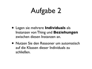 Aufgabe 2

• Legen sie mehrere Individuals als
  Instanzen von Thing und Beziehungen
  zwischen diesen Instanzen an.
• Nutzen Sie den Reasoner um automatisch
  auf die Klassen dieser Individuals zu
  schließen.
 
