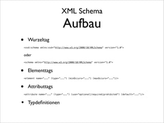 XML Schema
                                Aufbau
•     Wurzeltag
    <xsd:schema xmlns:xsd="http://www.w3.org/2000/10/XMLSchema" version="1.0">


    oder
    <schema xmlns="http://www.w3.org/2000/10/XMLSchema" version="1.0">



•     Elementtags
    <element name=“...“ (type=“...“) (minOccurs=“...“) (maxOccurs=“...“)/>



•     Attributtags
    <attribute name=“...“ (type=“...“) (use=“optional|required|prohibited“) (default=“...“)/>



• Typdeﬁnitionen
 