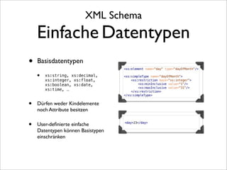 XML Schema
    Einfache Datentypen
•   Basisdatentypen

    •   xs:string, xs:decimal,
        xs:integer, xs:float,
        xs:boolean, xs:date,
        xs:time, ...


•   Dürfen weder Kindelemente
    noch Attribute besitzen

•   User-deﬁnierte einfache
    Datentypen können Basistypen
    einschränken
 
