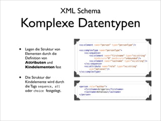 XML Schema
Komplexe Datentypen
•   Legen die Struktur von
    Elementen durch die
    Deﬁnition von
    Attributen und
    Kindelementen fest

•   Die Struktur der
    Kindelemente wird durch
    die Tags sequence, all
    oder choice festgelegt.
 