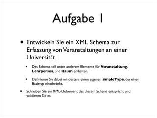Aufgabe 1
• Entwickeln Sie ein XML Schema zur
     Erfassung von Veranstaltungen an einer
     Universität.
    • Das Schema soll unter anderem Elemente für Veranstaltung,
        Lehrperson, und Raum enthalten.

    •   Deﬁnieren Sie dabei mindestens einen eigenen simpleType, der einen
        Basistyp einschränkt.

•   Schreiben Sie ein XML-Dokument, das diesem Schema entspricht und
    validieren Sie es.
 