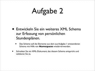 Aufgabe 2

• Entwickeln Sie ein weiteres XML Schema
     zur Erfassung von persönlichen
     Stundenplänen.
    • Das Schema soll die Elemente aus dem aus Aufgabe 1 entstandenen
        Schema mit Hilfe von Namespaces wiederverwenden.

•   Schreiben Sie ein XML-Dokument, das diesem Schema entspricht und
    validieren Sie es.
 