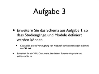 Aufgabe 3

• Erweitern Sie das Schema aus Aufgabe 1, so
     dass Studiengänge und Module deﬁniert
     werden können.
    • Realisieren Sie die Verknüpfung von Modulen zu Veranstaltungen mit Hilfe
        von XLink.

•   Schreiben Sie ein XML-Dokument, das diesem Schema entspricht und
    validieren Sie es.
 