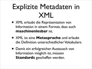 Explizite Metadaten in
         XML
• XML erlaubt die Repräsentation von
  Information in einem Format, dass auch
  maschinenlesbar ist.

• XML ist eine Metasprache und erlaubt
  die Deﬁnition unterschiedlicher Vokabulare.
• Damit ein erfolgreicher Austausch von
  Information möglich ist, müssen
  Standards geschaffen werden.
 