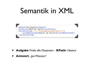 Semantik in XML
     <dozent>Jan Wieners</dozent>
     <professor>Manfred Thaller</professor>
     <veranstaltung name="Programmierpraktikum C++">
         <wirdGehaltenVon>Daniel de Oliveira</wirdGehaltenVon>
     </veranstaltung>




•   Aufgabe: Finde alle Dozenten - XPath: //dozent

•   Antwort: „Jan Wieners“
 