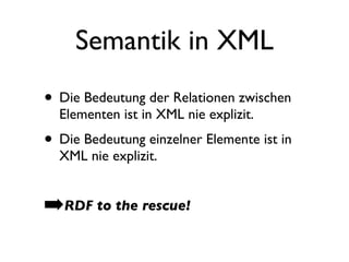 Semantik in XML
• Die Bedeutung der Relationen zwischen
  Elementen ist in XML nie explizit.
• Die Bedeutung einzelner Elemente ist in
  XML nie explizit.


➡RDF to the rescue!
 