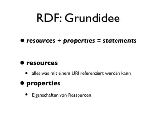 RDF: Grundidee
• resources + properties = statements

• resources
 •   alles was mit einem URI referenziert werden kann

• properties
 •   Eigenschaften von Ressourcen
 