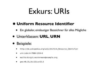 Exkurs: URIs
• Uniform Resource Identiﬁer
 •   Ein globaler, eindeutiger Bezeichner für alles Mögliche

• Unterklassen: URL, URN
• Beispiele:
 •   http://de.wikipedia.org/wiki/Uniform_Resource_Identifier

 •   urn:isbn:4-7980-1224-6

 •   mailto:birgit.mustermann@example.org

 •   geo:48.33,14.122;u=22.5
 