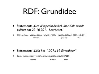 RDF: Grundidee
•   Statement: „Der Wikipedia Artikel über Köln wurde
    zuletzt am 23.10.2011 bearbeitet.“
•   (http://de.wikipedia.org/wiki/Köln,lastModified,2011-10-23)
                  resource                 property    value




•   Statement: „Köln hat 1.007.119 Einwohner“
•   (urn:example:city:cologne,inhabitants,1007119)
               resource         property      value
 